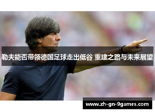 勒夫能否带领德国足球走出低谷 重建之路与未来展望 勒夫能否带领德国足球走出低谷 重建之路与未来展望