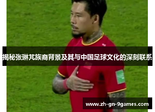 揭秘张琳芃族裔背景及其与中国足球文化的深刻联系