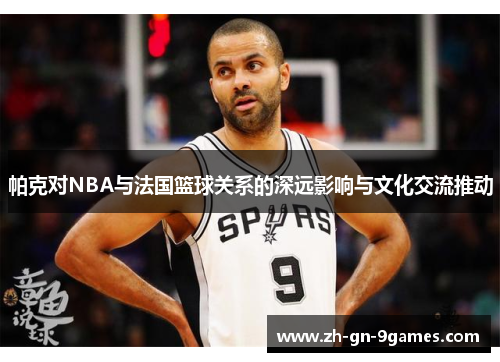 帕克对NBA与法国篮球关系的深远影响与文化交流推动 帕克对NBA与法国篮球关系的深远影响与文化交流推动