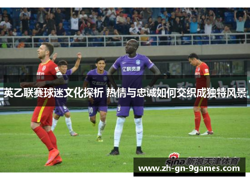 英乙联赛球迷文化探析 热情与忠诚如何交织成独特风景 英乙联赛球迷文化探析 热情与忠诚如何交织成独特风景